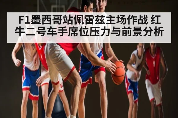 F1墨西哥站佩雷兹主场作战 红牛二号车手席位压力与前景分析