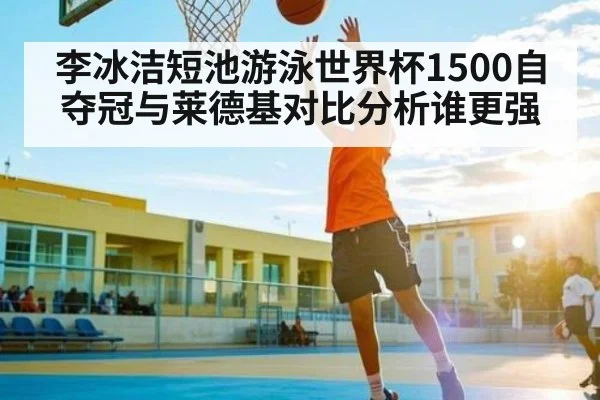 李冰洁短池游泳世界杯1500自夺冠与莱德基对比分析谁更强